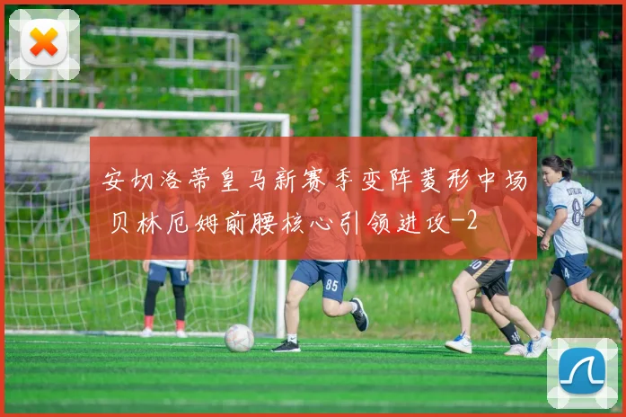 安切洛蒂皇马新赛季变阵菱形中场 贝林厄姆前腰核心引领进攻