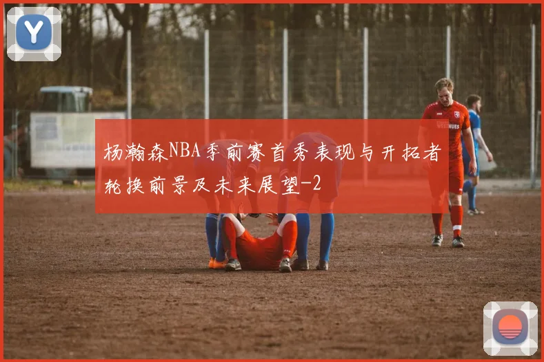 杨瀚森NBA季前赛首秀表现与开拓者轮换前景及未来展望