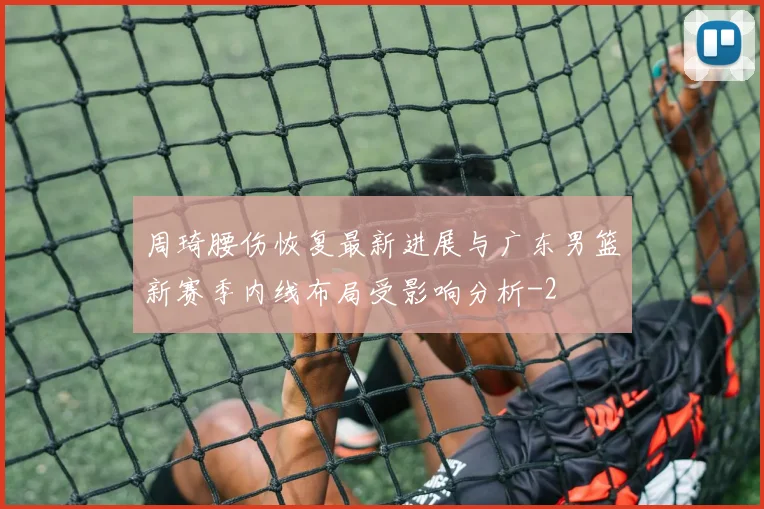 周琦腰伤恢复最新进展与广东男篮新赛季内线布局受影响分析