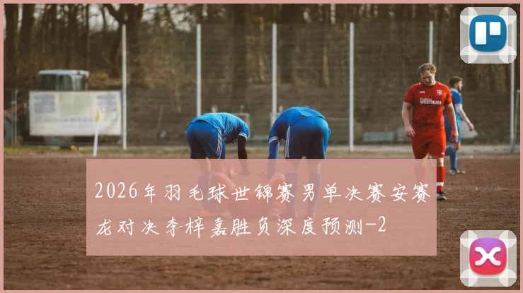 2026年羽毛球世锦赛男单决赛安赛龙对决李梓嘉胜负深度预测
