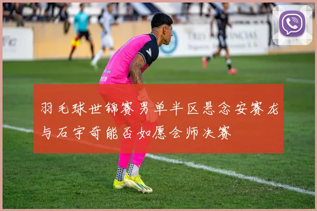 羽毛球世锦赛男单半区悬念安赛龙与石宇奇能否如愿会师决赛