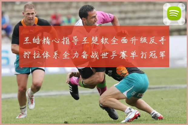 王皓精心指导王楚钦全面升级反手拧拉体系全力备战世乒赛单打冠军