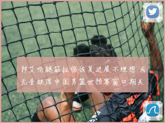 郭艾伦腿筋拉伤恢复进展不理想 或无奈缺席中国男篮世预赛窗口期关键战