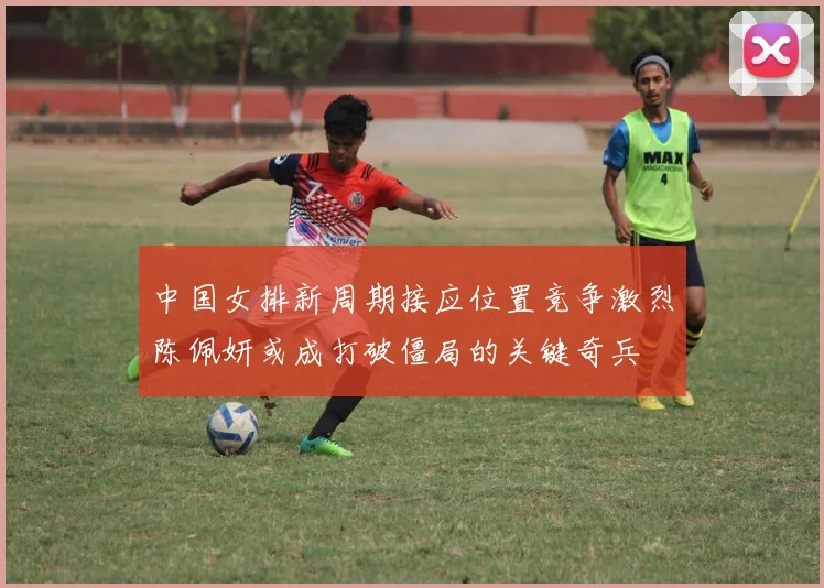 中国女排新周期接应位置竞争激烈陈佩妍或成打破僵局的关键奇兵