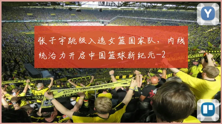 张子宇跳级入选女篮国家队，内线统治力开启中国篮球新纪元