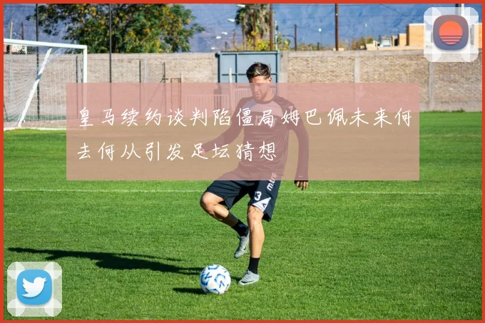 皇马续约谈判陷僵局姆巴佩未来何去何从引发足坛猜想