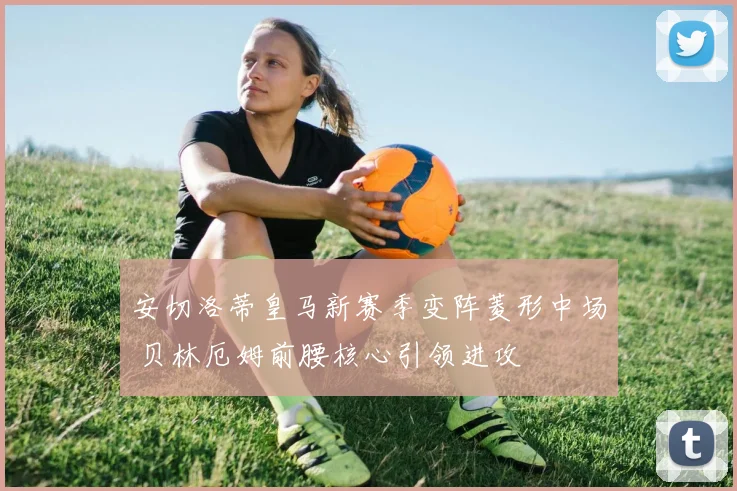 安切洛蒂皇马新赛季变阵菱形中场 贝林厄姆前腰核心引领进攻
