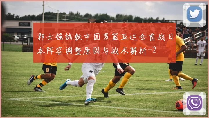 郭士强执教中国男篮亚运会首战日本阵容调整原因与战术解析