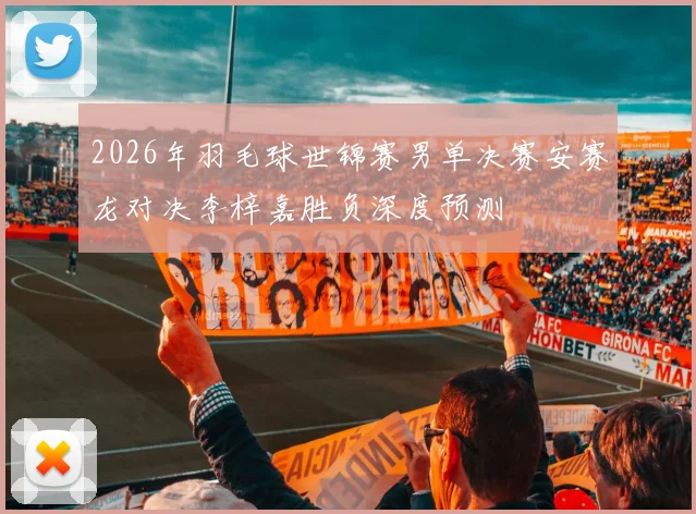 2026年羽毛球世锦赛男单决赛安赛龙对决李梓嘉胜负深度预测