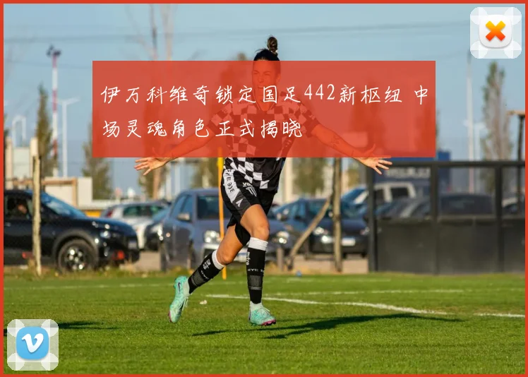 伊万科维奇锁定国足442新枢纽 中场灵魂角色正式揭晓
