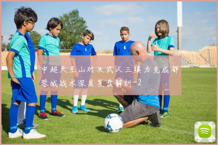 中超天王山对决武汉三镇力克成都蓉城战术深度复盘解析