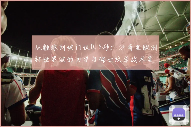 从触球到破门仅0.8秒：沙奇里欧洲杯世界波的力学与瑞士绞杀战术复盘