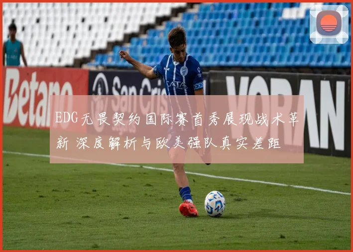EDG无畏契约国际赛首秀展现战术革新 深度解析与欧美强队真实差距