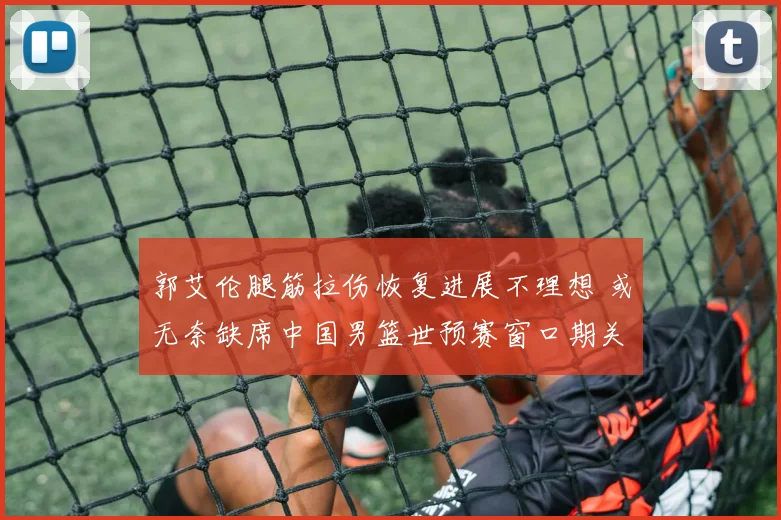 郭艾伦腿筋拉伤恢复进展不理想 或无奈缺席中国男篮世预赛窗口期关键战