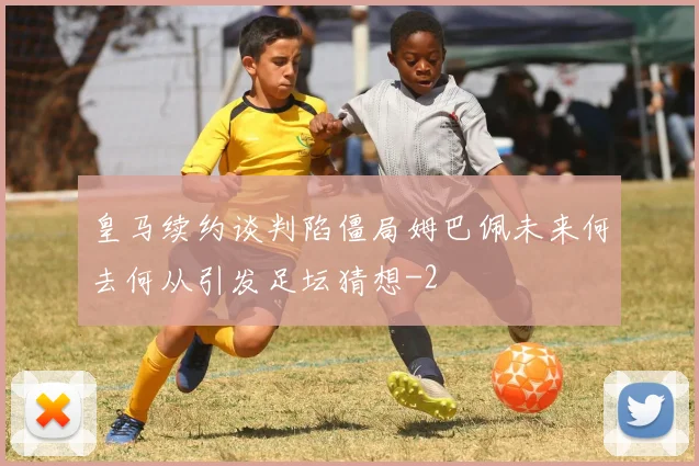 皇马续约谈判陷僵局姆巴佩未来何去何从引发足坛猜想