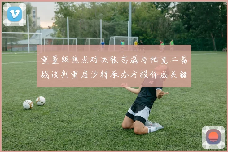 重量级焦点对决张志磊与帕克二番战谈判重启沙特承办方报价成关键