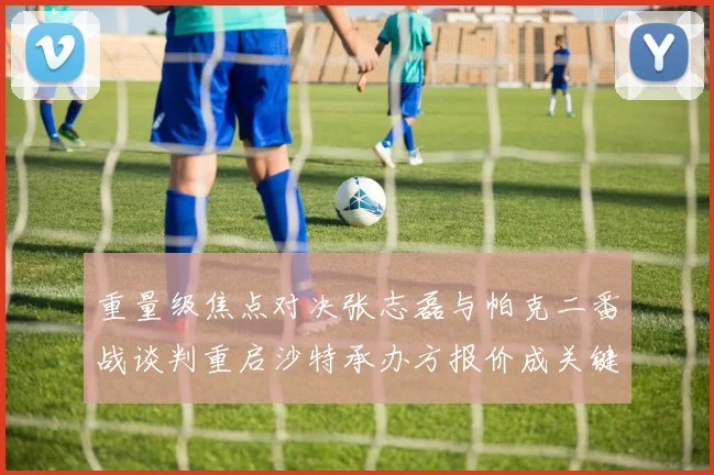 重量级焦点对决张志磊与帕克二番战谈判重启沙特承办方报价成关键