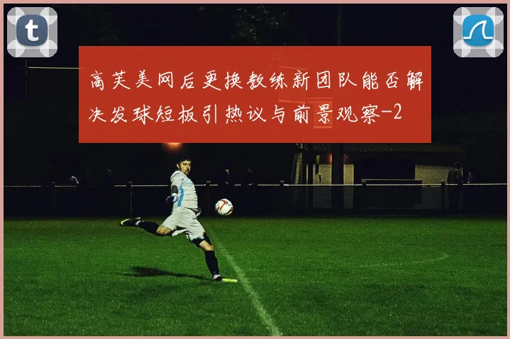 高芙美网后更换教练新团队能否解决发球短板引热议与前景观察