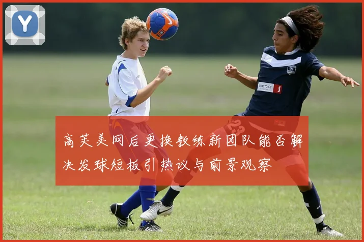 高芙美网后更换教练新团队能否解决发球短板引热议与前景观察