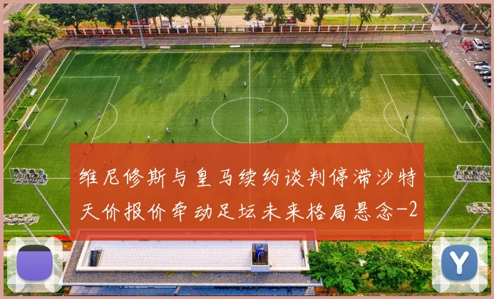 维尼修斯与皇马续约谈判停滞沙特天价报价牵动足坛未来格局悬念