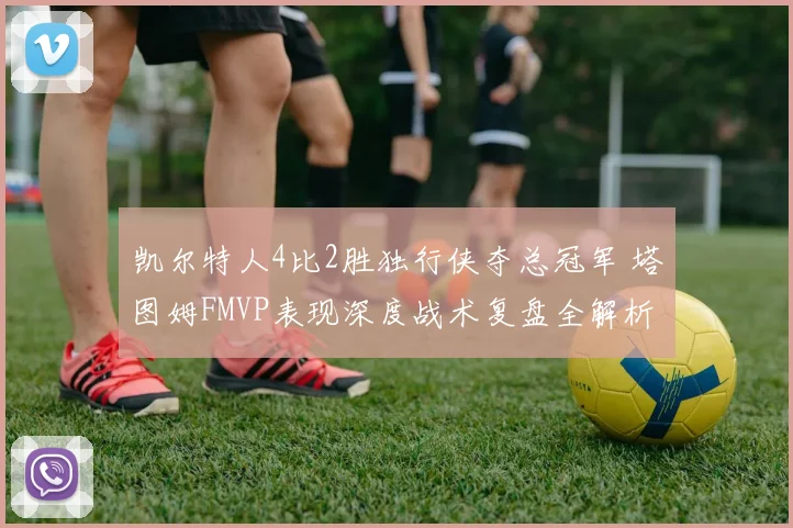 凯尔特人4比2胜独行侠夺总冠军 塔图姆FMVP表现深度战术复盘全解析