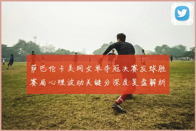 萨巴伦卡美网女单夺冠决赛发球胜赛局心理波动关键分深度复盘解析