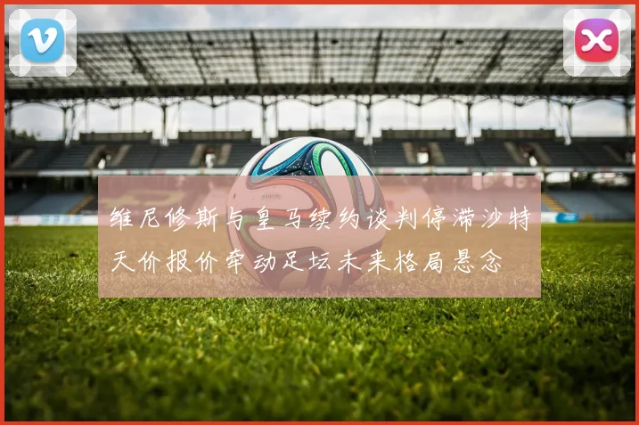 维尼修斯与皇马续约谈判停滞沙特天价报价牵动足坛未来格局悬念