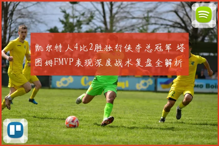 凯尔特人4比2胜独行侠夺总冠军 塔图姆FMVP表现深度战术复盘全解析
