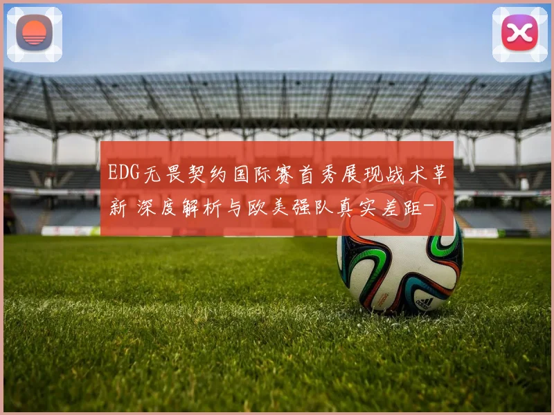 EDG无畏契约国际赛首秀展现战术革新 深度解析与欧美强队真实差距