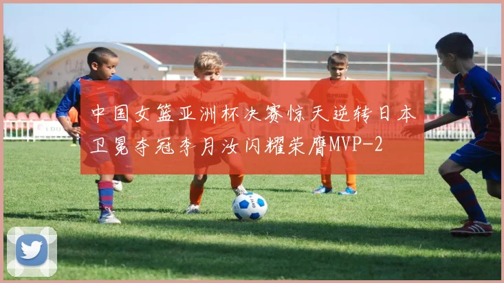 中国女篮亚洲杯决赛惊天逆转日本卫冕夺冠李月汝闪耀荣膺MVP