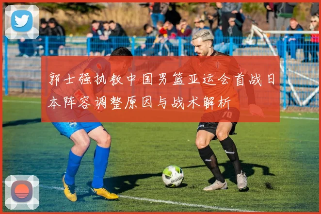 郭士强执教中国男篮亚运会首战日本阵容调整原因与战术解析