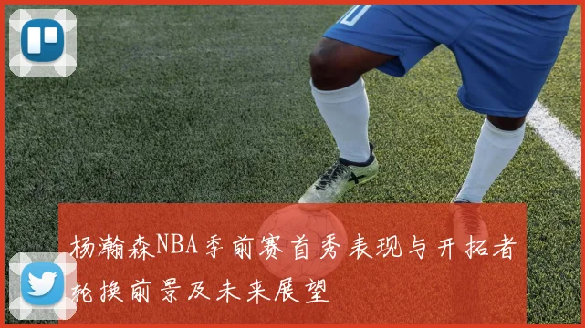 杨瀚森NBA季前赛首秀表现与开拓者轮换前景及未来展望
