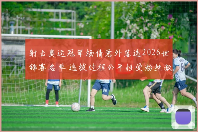 射击奥运冠军杨倩意外落选2026世锦赛名单 选拔过程公平性受粉丝激烈指摘