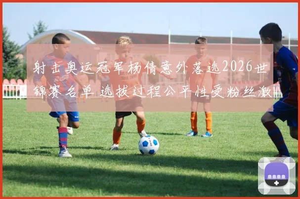 射击奥运冠军杨倩意外落选2026世锦赛名单 选拔过程公平性受粉丝激烈指摘