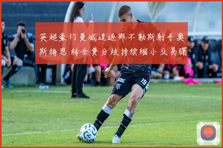 英超豪门曼城追逐那不勒斯射手奥斯梅恩 转会费分歧持续缩小交易曙光初现