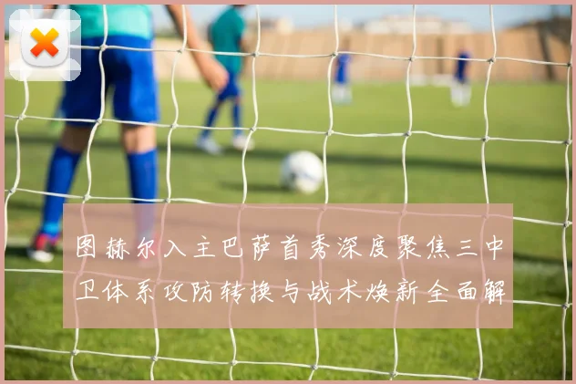 图赫尔入主巴萨首秀深度聚焦三中卫体系攻防转换与战术焕新全面解析