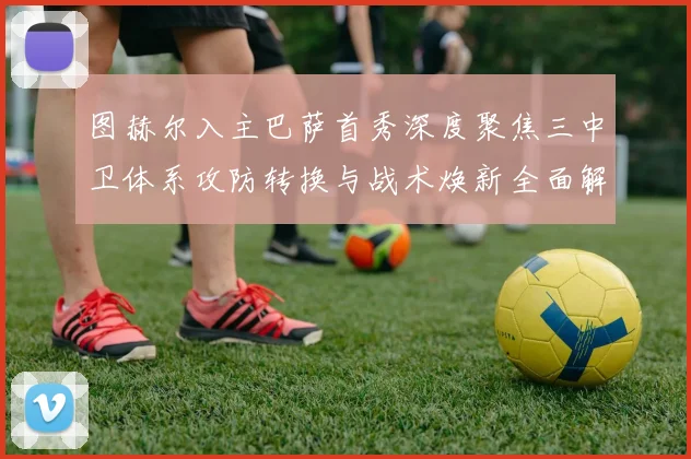 图赫尔入主巴萨首秀深度聚焦三中卫体系攻防转换与战术焕新全面解析