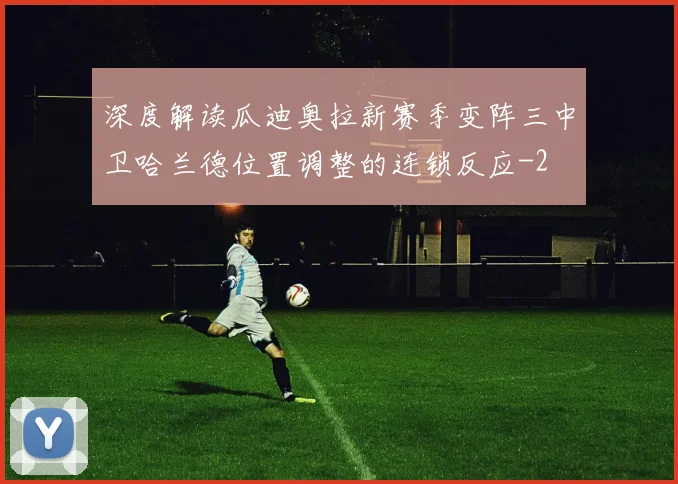 深度解读瓜迪奥拉新赛季变阵三中卫哈兰德位置调整的连锁反应